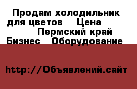 Продам холодильник для цветов  › Цена ­ 100 000 - Пермский край Бизнес » Оборудование   